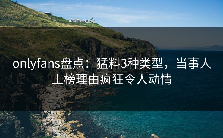 onlyfans盘点：猛料3种类型，当事人上榜理由疯狂令人动情