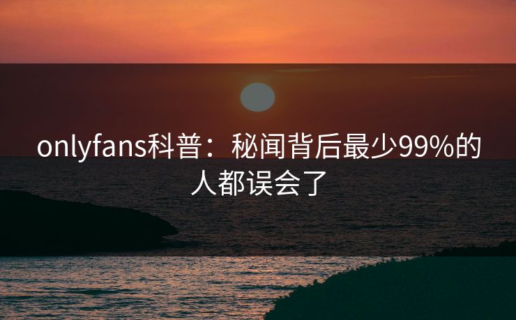 onlyfans科普:秘闻背后最少99%的人都误会了 onlyfans科普:秘闻背后最少99%的人都误会了