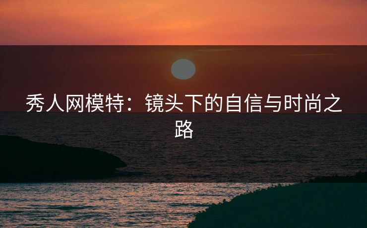 秀人网模特:镜头下的自信与时尚之路 秀人网模特:镜头下的自信与时尚之路