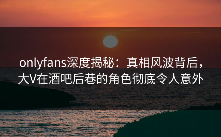 onlyfans深度揭秘:真相风波背后,大V在酒吧后巷的角色彻底令人意外 onlyfans深度揭秘:真相风波背后,大V在酒吧后巷的角色彻底令人意外