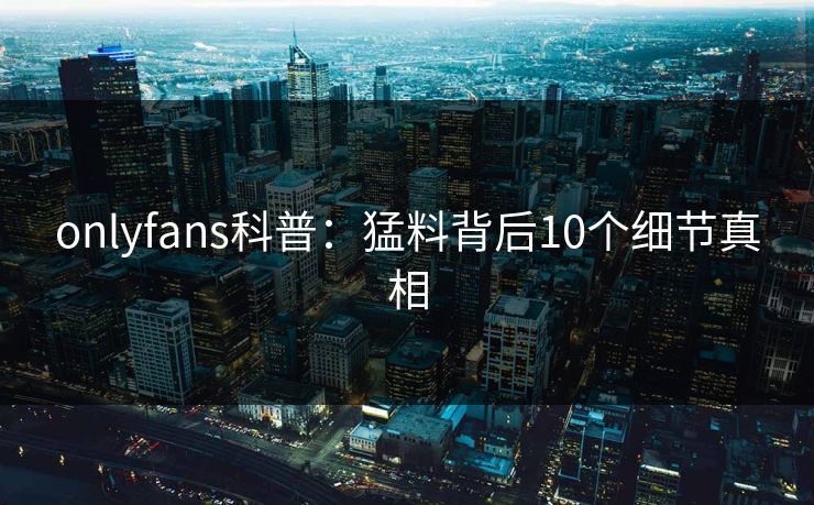 onlyfans科普:猛料背后10个细节真相 onlyfans科普:猛料背后10个细节真相