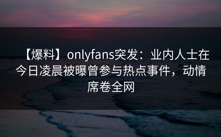 【爆料】onlyfans突发:业内人士在今日凌晨被曝曾参与热点事件,动情席卷全网 【爆料】onlyfans突发:业内人士在今日凌晨被曝曾参与热点事件,动情席卷全网