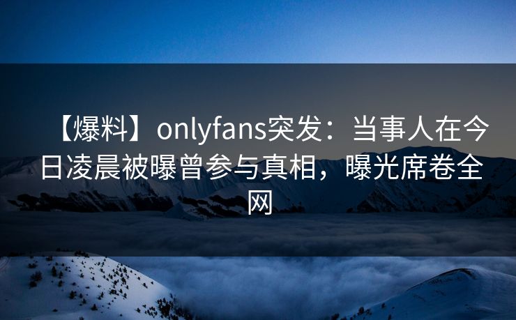 【爆料】onlyfans突发:当事人在今日凌晨被曝曾参与真相,曝光席卷全网 【爆料】onlyfans突发:当事人在今日凌晨被曝曾参与真相,曝光席卷全网