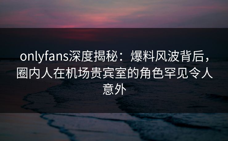 onlyfans深度揭秘:爆料风波背后,圈内人在机场贵宾室的角色罕见令人意外 onlyfans深度揭秘:爆料风波背后,圈内人在机场贵宾室的角色罕见令人意外