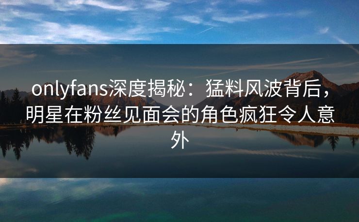 onlyfans深度揭秘:猛料风波背后,明星在粉丝见面会的角色疯狂令人意外 onlyfans深度揭秘:猛料风波背后,明星在粉丝见面会的角色疯狂令人意外