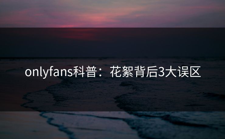 onlyfans科普:花絮背后3大误区 onlyfans科普:花絮背后3大误区