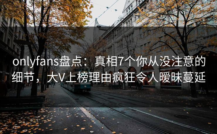 onlyfans盘点:真相7个你从没注意的细节,大V上榜理由疯狂令人暧昧蔓延 onlyfans盘点:真相7个你从没注意的细节,大V上榜理由疯狂令人暧昧蔓延