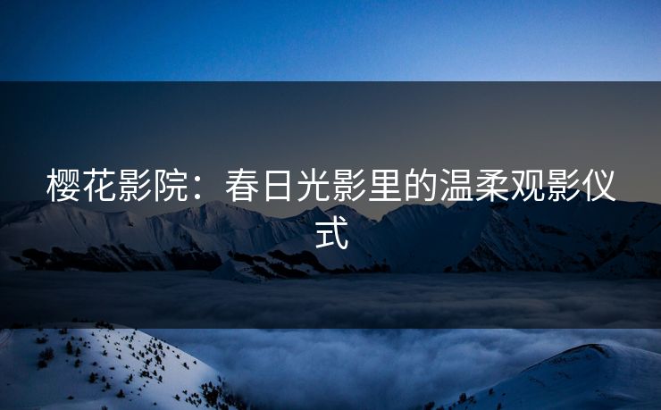 樱花影院:春日光影里的温柔观影仪式 樱花影院:春日光影里的温柔观影仪式