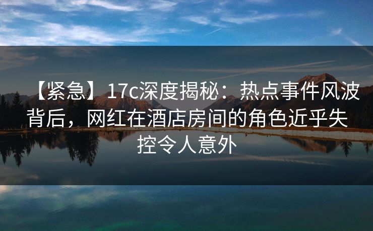 【紧急】17c深度揭秘：热点事件风波背后，网红在酒店房间的角色近乎失控令人意外