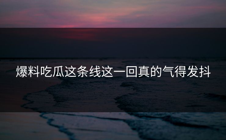 爆料吃瓜这条线这一回真的气得发抖