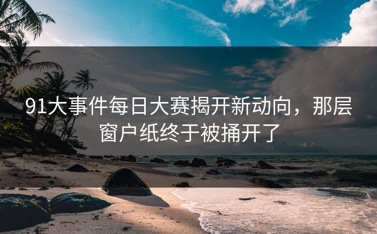 91大事件每日大赛揭开新动向，那层窗户纸终于被捅开了